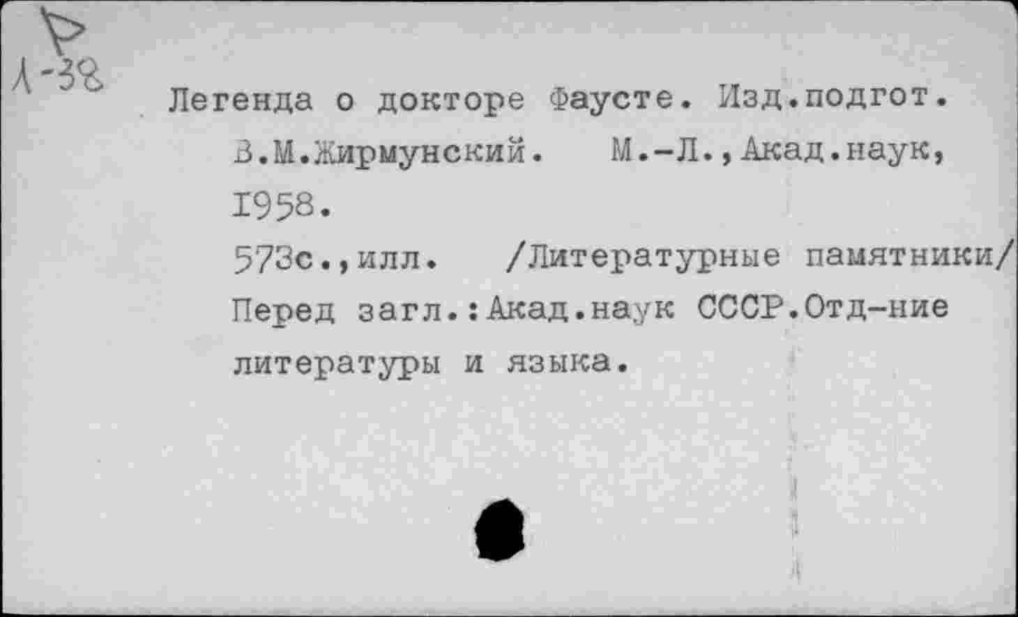 ﻿Легенда о докторе Фаусте. Изд.подгот.
В.М.Жирмунский.	М.-Л.,Акад.наук,
1958.
573с.,илл. /Литературные памятники/ Перед загл.:Акад.наук СССР.Отд-ние литературы и языка.